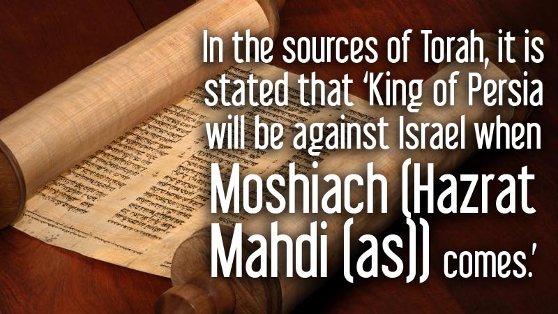 In the sources of Torah, it is stated that ‘King of Persia will be against Israel when Moshiach (Hazrat Mahdi (as)) comes.’	
